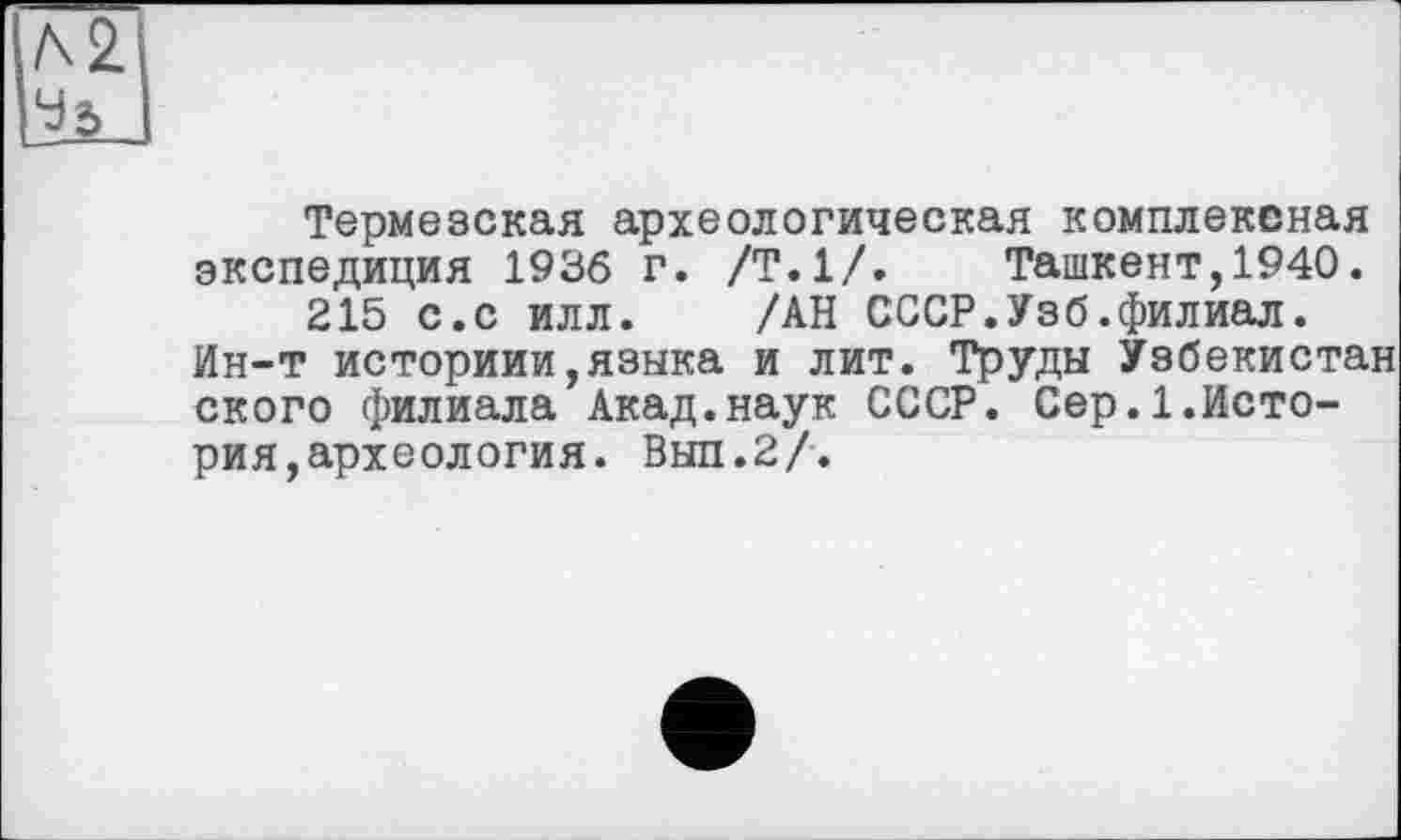 ﻿Л2
lïù
Термезская археологическая комплексная экспедиция 1936 г. /Т.1/.	Ташкент,1940.
215 с.с илл. /АН СССР.Узб.филиал.
Ин-т историии,языка и лит. Труды Узбекистан ского филиала Акад.наук СССР. Сер.1.История, археология. Выл.2/.